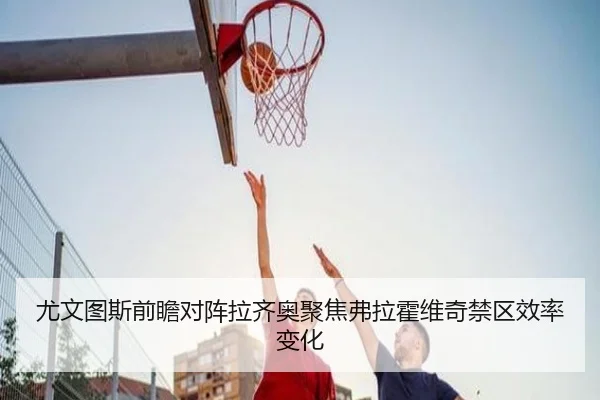 尤文图斯前瞻对阵拉齐奥聚焦弗拉霍维奇禁区效率变化